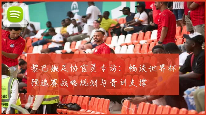 黎巴嫩足协官员专访:畅谈世界杯预选赛战略规划与青训支撑