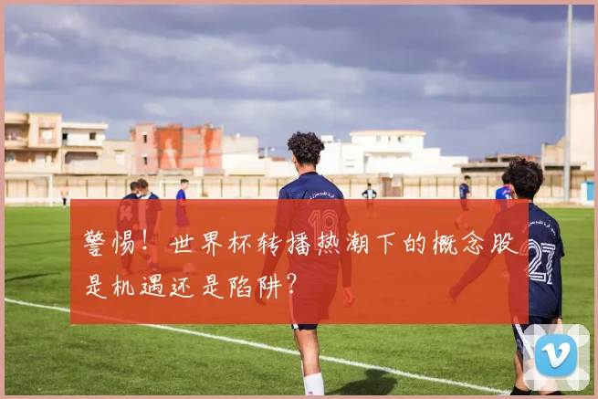 警惕!世界杯转播热潮下的概念股是机遇还是陷阱?