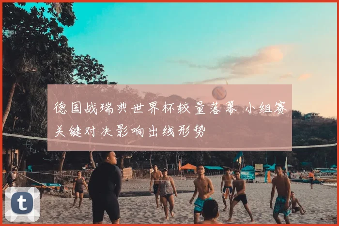 德国战瑞典世界杯较量落幕 小组赛关键对决影响出线形势