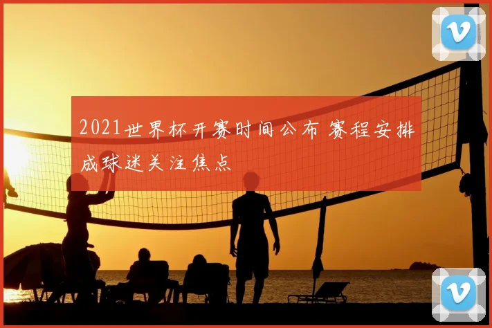 2021世界杯开赛时间公布 赛程安排成球迷关注焦点