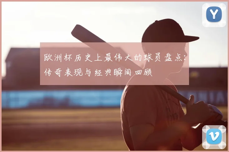 欧洲杯历史上最伟大的球员盘点:传奇表现与经典瞬间回顾