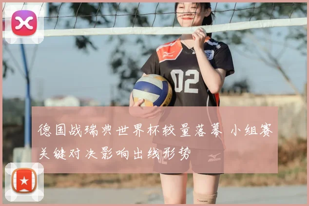 德国战瑞典世界杯较量落幕 小组赛关键对决影响出线形势