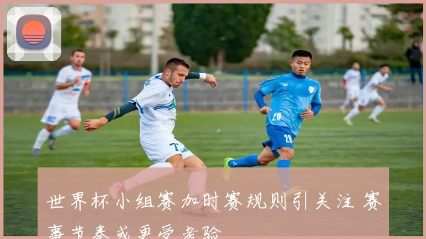 世界杯小组赛加时赛规则引关注 赛事节奏或更受考验