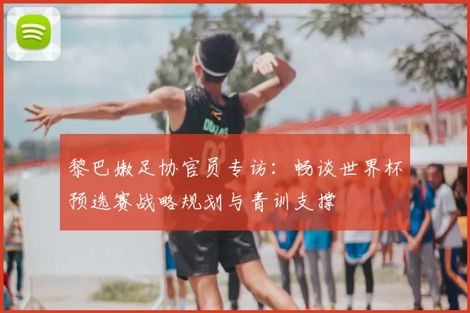 黎巴嫩足协官员专访:畅谈世界杯预选赛战略规划与青训支撑
