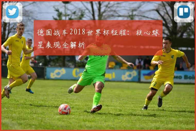 德国战车2018世界杯征程:核心球星表现全解析
