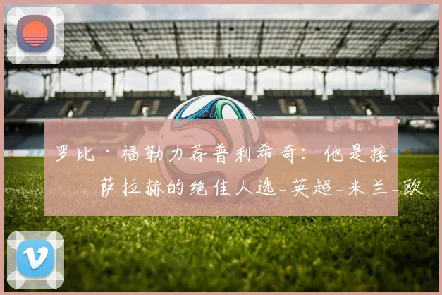 罗比·福勒力荐普利希奇:他是接替萨拉赫的绝佳人选_英超_米兰_欧冠