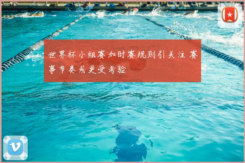 世界杯小组赛加时赛规则引关注 赛事节奏或更受考验