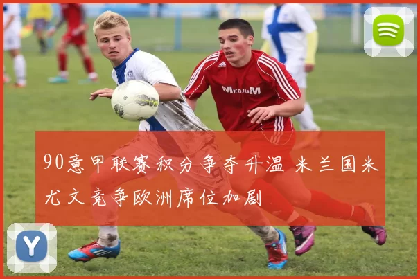 90意甲联赛积分争夺升温 米兰国米尤文竞争欧洲席位加剧