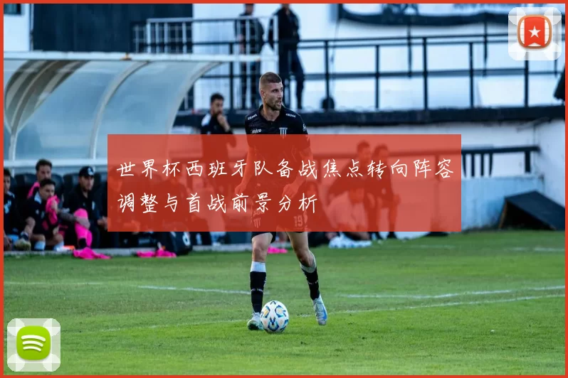 世界杯西班牙队备战焦点转向阵容调整与首战前景分析