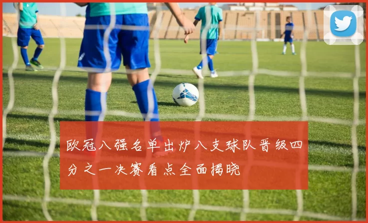 欧冠八强名单出炉八支球队晋级四分之一决赛看点全面揭晓