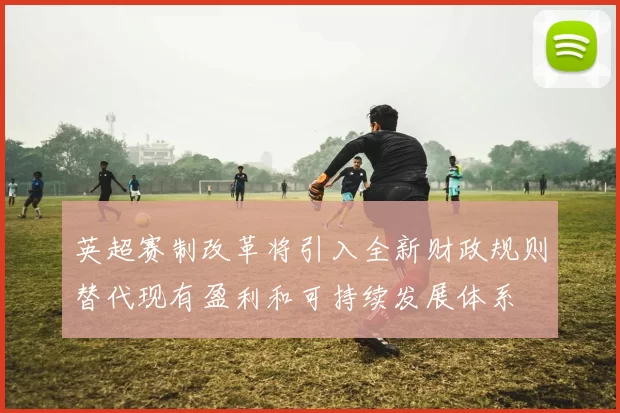 英超赛制改革将引入全新财政规则替代现有盈利和可持续发展体系