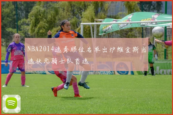 NBA2014选秀顺位名单出炉维金斯当选状元骑士队首选