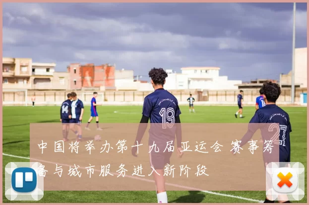 中国将举办第十九届亚运会 赛事筹备与城市服务进入新阶段