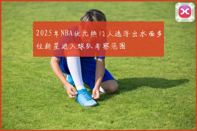 2025年NBA状元热门人选浮出水面多位新星进入球队考察范围