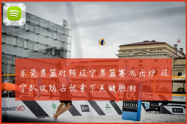 东莞男篮对阵辽宁男篮赛况出炉 辽宁队攻防占优拿下关键胜利
