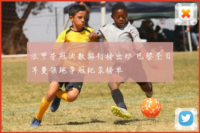 法甲夺冠次数排行榜出炉 巴黎圣日耳曼领跑争冠纪录榜单