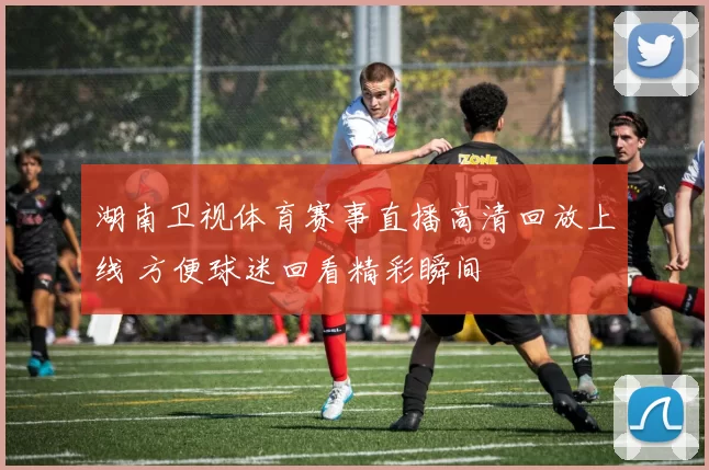 湖南卫视体育赛事直播高清回放上线 方便球迷回看精彩瞬间