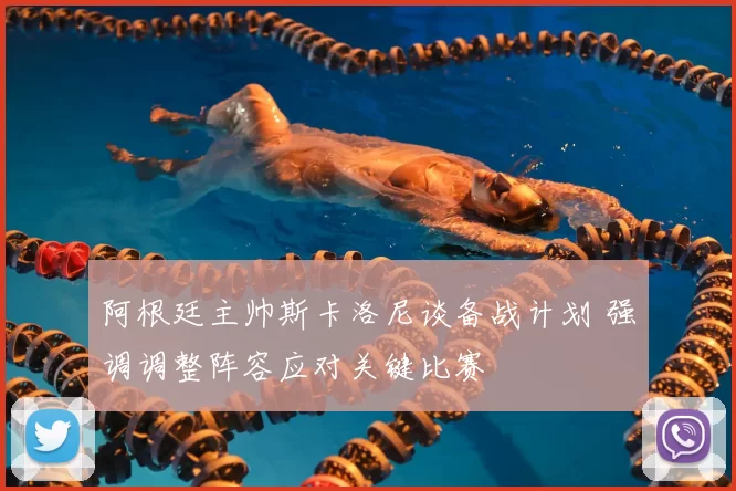 阿根廷主帅斯卡洛尼谈备战计划 强调调整阵容应对关键比赛