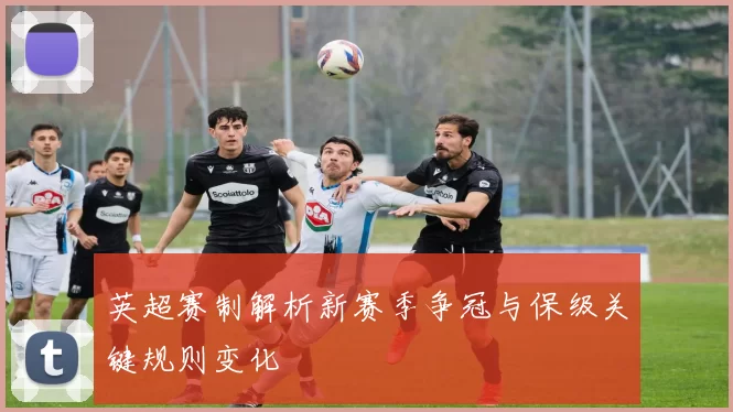 英超赛制解析新赛季争冠与保级关键规则变化