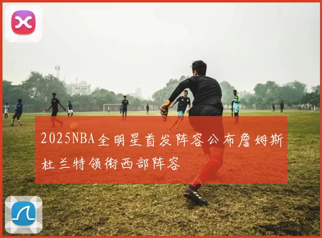2025NBA全明星首发阵容公布詹姆斯杜兰特领衔西部阵容