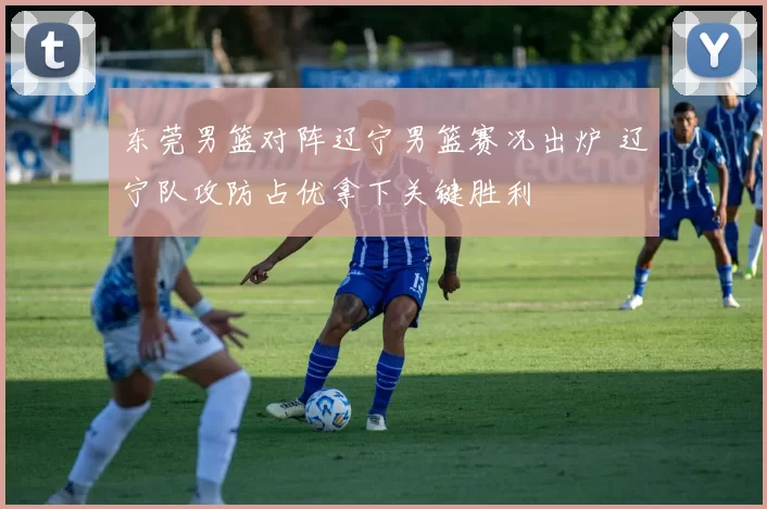 东莞男篮对阵辽宁男篮赛况出炉 辽宁队攻防占优拿下关键胜利