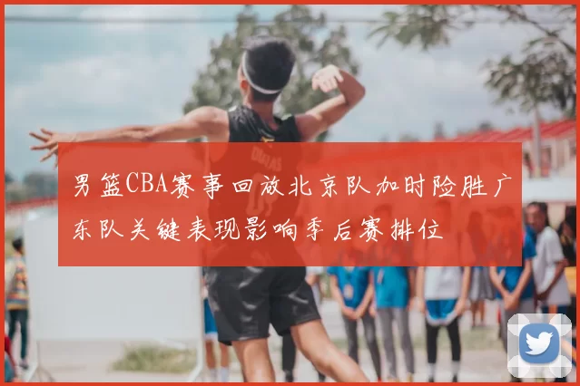 男篮CBA赛事回放北京队加时险胜广东队关键表现影响季后赛排位