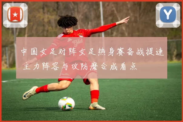 中国女足对阵女足热身赛备战提速 主力阵容与攻防磨合成看点