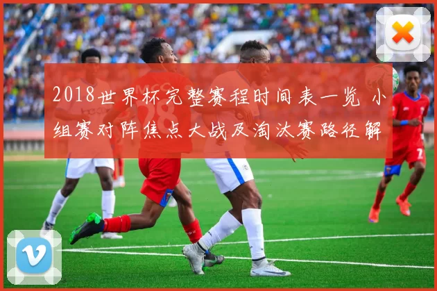 2018世界杯完整赛程时间表一览 小组赛对阵焦点大战及淘汰赛路径解析