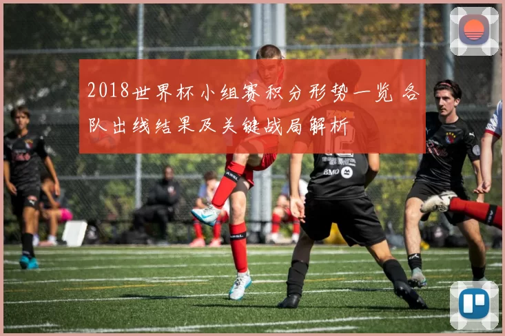 2018世界杯小组赛积分形势一览 各队出线结果及关键战局解析