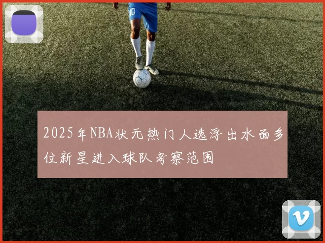 2025年NBA状元热门人选浮出水面多位新星进入球队考察范围