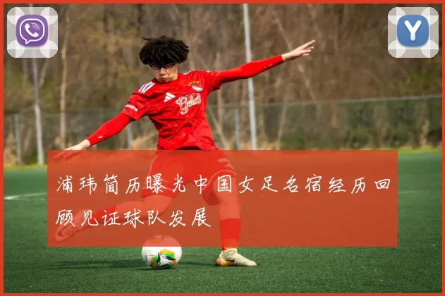 浦玮简历曝光中国女足名宿经历回顾见证球队发展