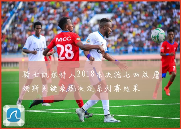 骑士凯尔特人2018东决抢七回放 詹姆斯关键表现决定系列赛结果