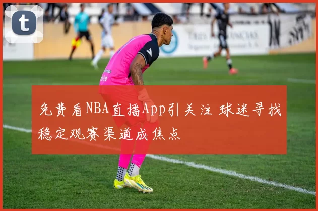 免费看NBA直播App引关注 球迷寻找稳定观赛渠道成焦点