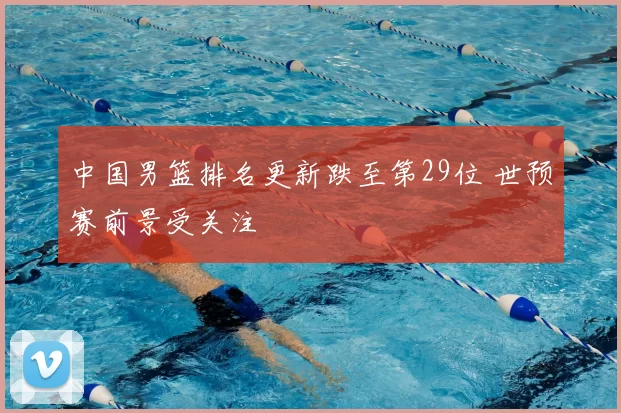 中国男篮排名更新跌至第29位 世预赛前景受关注