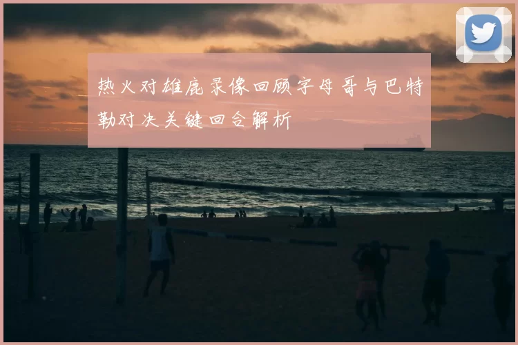 热火对雄鹿录像回顾字母哥与巴特勒对决关键回合解析