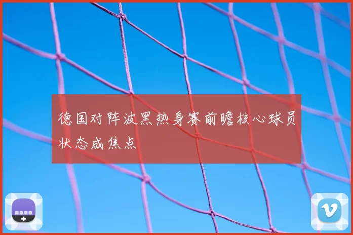 德国对阵波黑热身赛前瞻核心球员状态成焦点