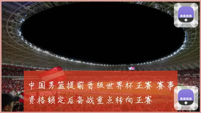 中国男篮提前晋级世界杯正赛 赛事资格锁定后备战重点转向正赛