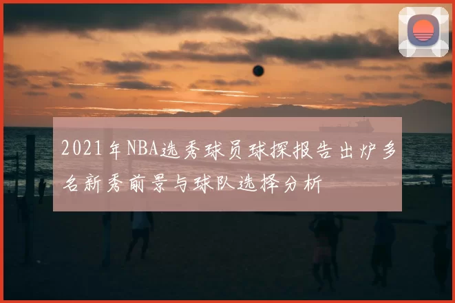 2021年NBA选秀球员球探报告出炉多名新秀前景与球队选择分析
