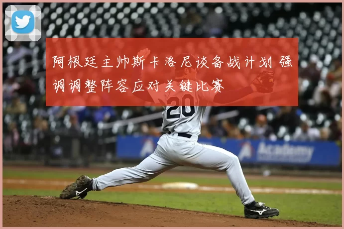 阿根廷主帅斯卡洛尼谈备战计划 强调调整阵容应对关键比赛