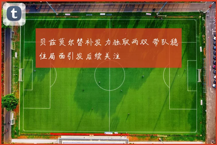 贝兹莫尔替补发力独取两双 带队稳住局面引发后续关注