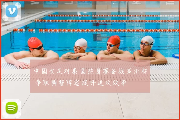 中国女足对泰国热身赛备战亚洲杯 争取调整阵容提升进攻效率