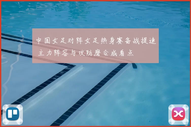 中国女足对阵女足热身赛备战提速 主力阵容与攻防磨合成看点