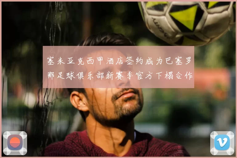 塞米亚克西甲酒店签约成为巴塞罗那足球俱乐部新赛季官方下榻合作伙伴