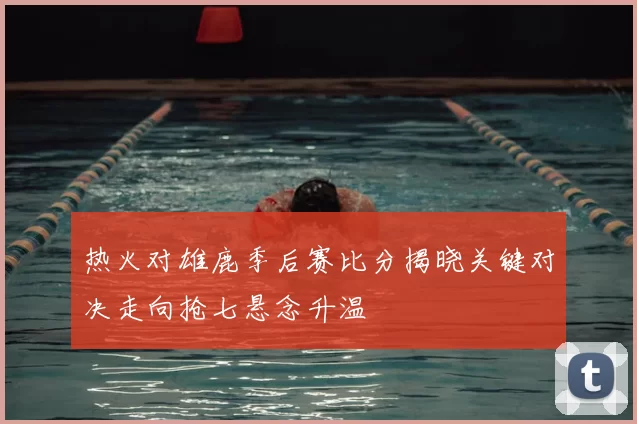 热火对雄鹿季后赛比分揭晓关键对决走向抢七悬念升温