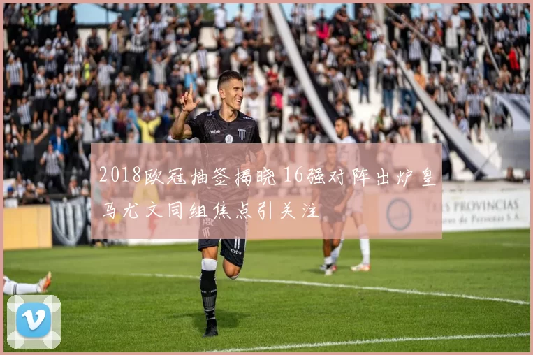 2018欧冠抽签揭晓 16强对阵出炉皇马尤文同组焦点引关注