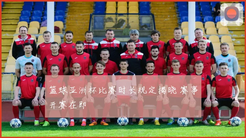 篮球亚洲杯比赛时长规定揭晓 赛事开赛在即