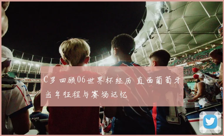 C罗回顾06世界杯经历 直面葡萄牙当年征程与赛场记忆