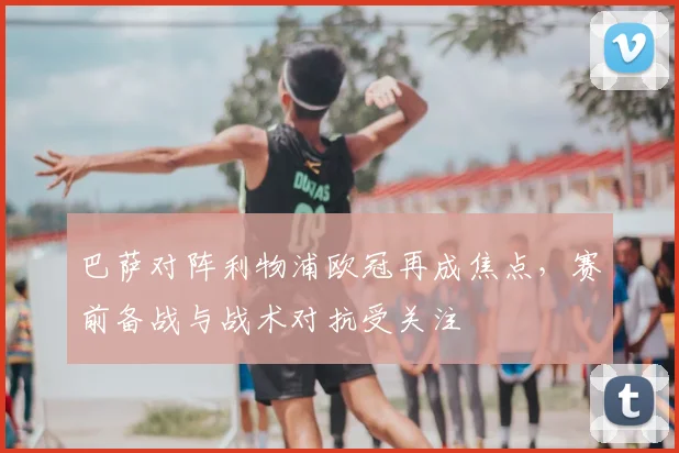 巴萨对阵利物浦欧冠再成焦点,赛前备战与战术对抗受关注