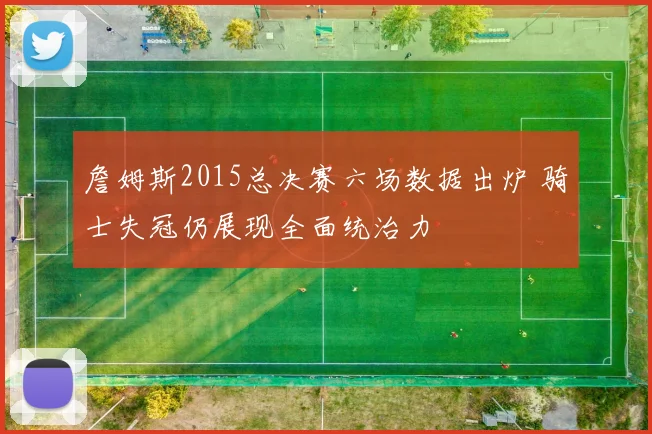 詹姆斯2015总决赛六场数据出炉 骑士失冠仍展现全面统治力