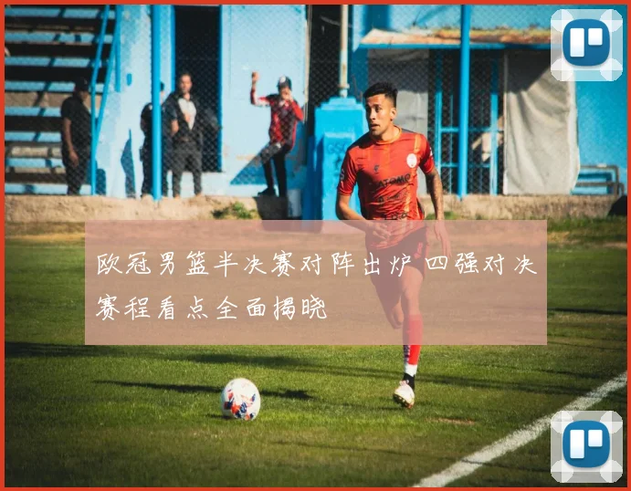 欧冠男篮半决赛对阵出炉 四强对决赛程看点全面揭晓